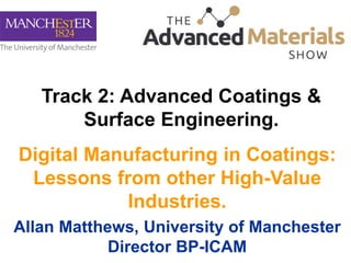 Digital Manufacturing in Coatings:
Lessons from other High-Value
Industries.
Allan Matthews, University of Manchester
Director BP-ICAM
Track 2: Advanced Coatings &
Surface Engineering.
 