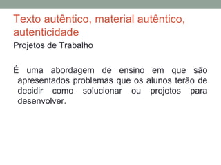 Texto autêntico, material autêntico,
autenticidade
Projetos de Trabalho
É uma abordagem de ensino em que são
apresentados problemas que os alunos terão de
decidir como solucionar ou projetos para
desenvolver.
 
