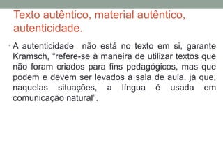 Texto autêntico, material autêntico,
autenticidade.
• A autenticidade não está no texto em si, garante
Kramsch, “refere-se à maneira de utilizar textos que
não foram criados para fins pedagógicos, mas que
podem e devem ser levados à sala de aula, já que,
naquelas situações, a língua é usada em
comunicação natural”.
 