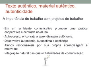 Texto autêntico, material autêntico,
autenticidade
A importância do trabalho com projetos de trabalho
• Em um ambiente comunicativo promove uma prática
cooperativa e centrada no aluno.
• Autoacesso, enconraja a aprendizagem autônoma.
• Desenvolve autonomia, autoestima e confiança
• Alunos responsáveis por sua própria aprendizagem e
motivados
• Integração natural das quatro habilidades de comunicação.
 