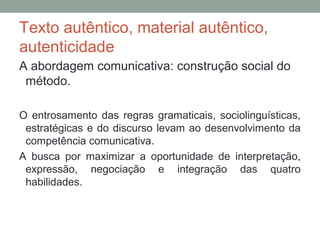 Texto autêntico, material autêntico,
autenticidade
A abordagem comunicativa: construção social do
método.
O entrosamento das regras gramaticais, sociolinguísticas,
estratégicas e do discurso levam ao desenvolvimento da
competência comunicativa.
A busca por maximizar a oportunidade de interpretação,
expressão, negociação e integração das quatro
habilidades.
 