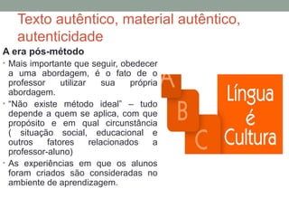 Texto autêntico, material autêntico,
autenticidade
A era pós-método
• Mais importante que seguir, obedecer
a uma abordagem, é o fato de o
professor utilizar sua própria
abordagem.
• “Não existe método ideal” – tudo
depende a quem se aplica, com que
propósito e em qual circunstância
( situação social, educacional e
outros fatores relacionados a
professor-aluno)
• As experiências em que os alunos
foram criados são consideradas no
ambiente de aprendizagem.
 