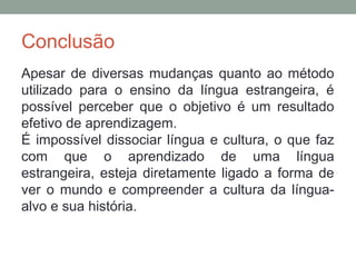 Conclusão
Apesar de diversas mudanças quanto ao método
utilizado para o ensino da língua estrangeira, é
possível perceber que o objetivo é um resultado
efetivo de aprendizagem.
É impossível dissociar língua e cultura, o que faz
com que o aprendizado de uma língua
estrangeira, esteja diretamente ligado a forma de
ver o mundo e compreender a cultura da língua-
alvo e sua história.
 
