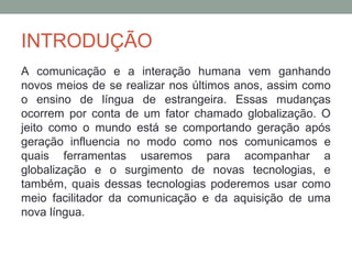 INTRODUÇÃO
A comunicação e a interação humana vem ganhando
novos meios de se realizar nos últimos anos, assim como
o ensino de língua de estrangeira. Essas mudanças
ocorrem por conta de um fator chamado globalização. O
jeito como o mundo está se comportando geração após
geração influencia no modo como nos comunicamos e
quais ferramentas usaremos para acompanhar a
globalização e o surgimento de novas tecnologias, e
também, quais dessas tecnologias poderemos usar como
meio facilitador da comunicação e da aquisição de uma
nova língua.
 