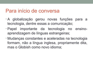Para início de conversa
• A globalização gerou novas funções para a
tecnologia, dentre essas a comunicação;
• Papel importante da tecnologia no ensino-
aprendizagem de línguas estrangeiras;
• Mudanças constantes e aceleradas na tecnologia
formam, não a língua inglesa, propriamente dita,
mas o Globish como novo idioma;
 