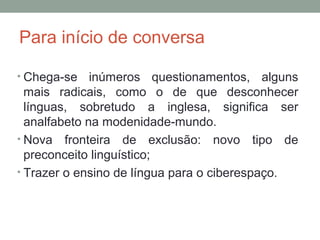 Para início de conversa
• Chega-se inúmeros questionamentos, alguns
mais radicais, como o de que desconhecer
línguas, sobretudo a inglesa, significa ser
analfabeto na modenidade-mundo.
• Nova fronteira de exclusão: novo tipo de
preconceito linguístico;
• Trazer o ensino de língua para o ciberespaço.
 