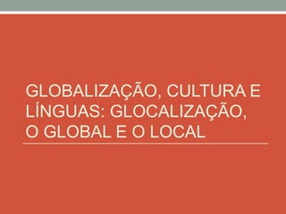 GLOBALIZAÇÃO, CULTURA E
LÍNGUAS: GLOCALIZAÇÃO,
O GLOBAL E O LOCAL
 
