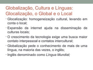 Globalização, Cultura e Línguas:
Glocalização, o Global e o Local
• Glocalização: homogeneização cultural, levando em
conta o local;
• Expansão da internet ajuda na disseminação de
culturas locais;
• O crescimento da tecnologia exige uma busca maior
contato interpessoal e contatos intercultural;
• Globalização pede o conhecimento de mais de uma
língua, na maioria das vezes, o inglês;
• Inglês denominado como Língua Mundial;
 