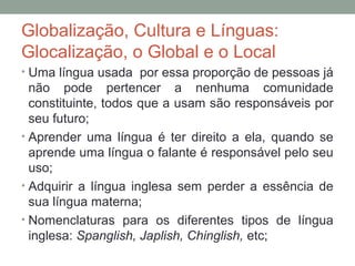 Globalização, Cultura e Línguas:
Glocalização, o Global e o Local
• Uma língua usada por essa proporção de pessoas já
não pode pertencer a nenhuma comunidade
constituinte, todos que a usam são responsáveis por
seu futuro;
• Aprender uma língua é ter direito a ela, quando se
aprende uma língua o falante é responsável pelo seu
uso;
• Adquirir a língua inglesa sem perder a essência de
sua língua materna;
• Nomenclaturas para os diferentes tipos de língua
inglesa: Spanglish, Japlish, Chinglish, etc;
 