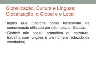 Globalização, Cultura e Línguas:
Glocalização, o Global e o Local
• Inglês que funciona como ferramenta de
comunicação utilizado por não nativos: Globish;
• Globish não possui gramática ou estrutura,
trabalha com funções e um número reduzido de
vocábulos;
 
