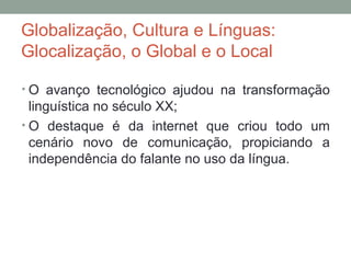 Globalização, Cultura e Línguas:
Glocalização, o Global e o Local
• O avanço tecnológico ajudou na transformação
linguística no século XX;
• O destaque é da internet que criou todo um
cenário novo de comunicação, propiciando a
independência do falante no uso da língua.
 