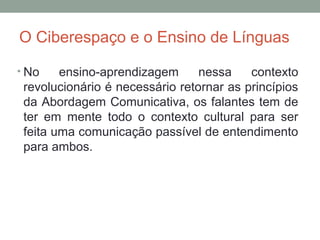 O Ciberespaço e o Ensino de Línguas
• No ensino-aprendizagem nessa contexto
revolucionário é necessário retornar as princípios
da Abordagem Comunicativa, os falantes tem de
ter em mente todo o contexto cultural para ser
feita uma comunicação passível de entendimento
para ambos.
 