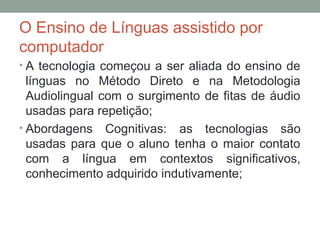 O Ensino de Línguas assistido por
computador
• A tecnologia começou a ser aliada do ensino de
línguas no Método Direto e na Metodologia
Audiolingual com o surgimento de fitas de áudio
usadas para repetição;
• Abordagens Cognitivas: as tecnologias são
usadas para que o aluno tenha o maior contato
com a língua em contextos significativos,
conhecimento adquirido indutivamente;
 