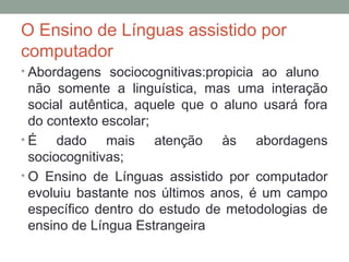 O Ensino de Línguas assistido por
computador
• Abordagens sociocognitivas:propicia ao aluno
não somente a linguística, mas uma interação
social autêntica, aquele que o aluno usará fora
do contexto escolar;
• É dado mais atenção às abordagens
sociocognitivas;
• O Ensino de Línguas assistido por computador
evoluiu bastante nos últimos anos, é um campo
específico dentro do estudo de metodologias de
ensino de Língua Estrangeira
 