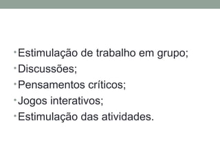 •Estimulação de trabalho em grupo;
•Discussões;
•Pensamentos críticos;
•Jogos interativos;
•Estimulação das atividades.
 