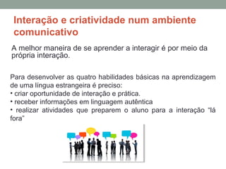 Interação e criatividade num ambiente
comunicativo
A melhor maneira de se aprender a interagir é por meio da
própria interação.
Para desenvolver as quatro habilidades básicas na aprendizagem
de uma língua estrangeira é preciso:
• criar oportunidade de interação e prática.
• receber informações em linguagem autêntica
• realizar atividades que preparem o aluno para a interação “lá
fora”
 