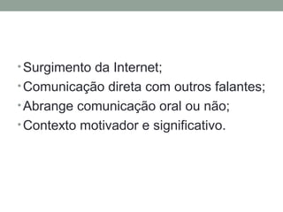 •Surgimento da Internet;
•Comunicação direta com outros falantes;
•Abrange comunicação oral ou não;
•Contexto motivador e significativo.
 