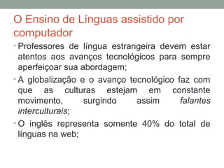 O Ensino de Línguas assistido por
computador
• Professores de língua estrangeira devem estar
atentos aos avanços tecnológicos para sempre
aperfeiçoar sua abordagem;
• A globalização e o avanço tecnológico faz com
que as culturas estejam em constante
movimento, surgindo assim falantes
interculturais;
• O inglês representa somente 40% do total de
línguas na web;
 