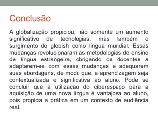 Conclusão
A globalização propiciou, não somente um aumento
significativo de tecnologias, mas também o
surgimento do globish como lingua mundial. Essas
mudanças revolucionaram as metodologias de ensino
de língua estrangeira, obrigando os docentes a
adaptarem-se com essas mudanças e adequarem
suas abordagens, de modo que, a aprendizagem seja
contextualizada e significativa ao aluno. Pode se
concluir que a utilização do ciberespaço para a
aquisição de uma nova língua é vantajosa ao aluno,
pois propicia a prática em um contexto de audiência
real.
 