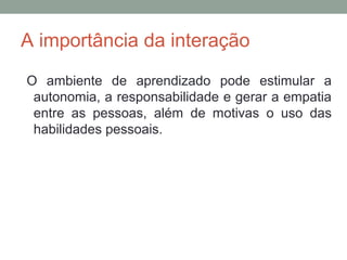 A importância da interação
O ambiente de aprendizado pode estimular a
autonomia, a responsabilidade e gerar a empatia
entre as pessoas, além de motivas o uso das
habilidades pessoais.
 