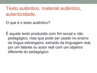 Texto autêntico, material autêntico,
autenticidade.
O que é o texto autêntico?
É aquele texto produzido com fim social e não
pedagógico, mas que pode ser usado no ensino
da língua estrangeira, extraído da linguagem real,
por um falante ou autor real com um objetivo
diferente do pedagógico.
 