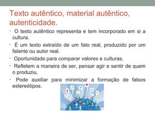 Texto autêntico, material autêntico,
autenticidade.
• O texto autêntico representa e tem incorporado em si a
cultura.
• É um texto extraído de um fato real, produzido por um
falante ou autor real.
• Oportunidade para comparar valores e culturas.
• Refletem a maneira de ser, pensar agir e sentir de quem
o produziu.
• Pode auxiliar para minimizar a formação de falsos
estereótipos.
 