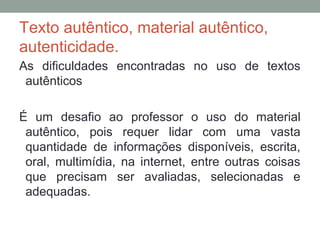 Texto autêntico, material autêntico,
autenticidade.
As dificuldades encontradas no uso de textos
autênticos
É um desafio ao professor o uso do material
autêntico, pois requer lidar com uma vasta
quantidade de informações disponíveis, escrita,
oral, multimídia, na internet, entre outras coisas
que precisam ser avaliadas, selecionadas e
adequadas.
 