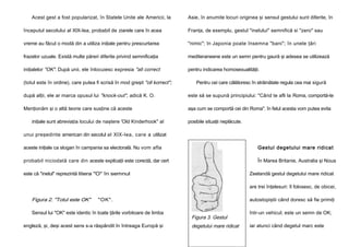 Acest gest a fost popularizat, în Statele Unite ale Americii, la

Asie, în anumite locuri originea şi sensul gestului sunt diferite, în

începutul secolului al XlX-lea, probabil de ziarele care în acea

Franţa, de exemplu, gestul "inelului" semnifică si "zero" sau

vreme au făcut o modă din a utiliza iniţiale pentru prescurtarea

"nimic"; în Japonia poate însemna "bani"; în unele ţări

frazelor uzuale. Există multe păreri diferite privind semnificaţia

mediteraneene este un semn pentru gaură şi adesea se utilizează

iniţialelor "OK". După unii, ele înlocuiesc expresia "all correct

pentru indicarea homosexualităţii.

(totul este în ordine), care putea fi scrisă în mod greşit "oll korrect";

Pentru cei care călătoresc în străinătate regula cea mai sigură

după alţii, ele ar marca opusul lui "knock-out", adică K. O.

este să se supună principiului: "Când te afli la Roma, comportă-te

Menţionăm şi o altă teorie care susţine că aceste

aşa cum se comportă cei din Roma". în felul acesta vom putea evita

iniţiale sunt abreviaţia locului de naştere 'Old Kinderhook" al

posibile situaţii neplăcute.

unui preşedinte american din secolul al XlX-lea, care a utilizat
aceste iniţiale ca slogan în campania sa electorală. Nu vom afla

Gestul degetului mare ridicat

probabil niciodată care din aceste explicaţii este corectă, dar cert

În Marea Britanie, Australia şi Noua

este că "inelul" reprezintă litera "O" în semnul

Zeelandă gestul degetului mare ridicat
are trei înţelesuri: îl folosesc, de obicei,

Figura 2. "Totul este OK"

"OK".

Sensul lui "OK" este identic în toate ţările vorbitoare de limba
engleză, şi, deşi acest sens s-a răspândit în întreaga Europă şi

autostopiştii când doresc să fie primiţi

Figura 3. Gestul
degetului mare ridicat

într-un vehicul; este un semn de OK;
iar atunci când degetul marc este

 