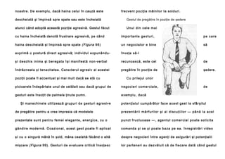 noastre. De exemplu, dacă haina celui în cauză este

frecvent po ziţia mâini lor la sol duri .

descheiată şi împinsă spre spate sau este încheiată

Gestul de pregătire în poziţie de şedere

atunci când adoptă această poziţie agresivă. Gestul făcut

Unul din cele mai

cu haina încheiată denotă frustrare agresivă, pe când

importante gesturi,

pe care

haina descheiată şi împinsă spre spate (Figura 98)

u n negociator e bine

să

exprimă o postură direct agresivă; individul e x p u n â n d u -

înveţe să-l

ş i d e s c h i s i n i ma şi b e r e g a t a î ş i m a n i f e s t ă non-verbal

recunoască, este cel

de

îndrăzneala şi tenacitatea. Caracterul agresiv al acestei

pregătire în poziţie de

şedere.

poziţii poate fi accentuat şi mai mult dacă se stă cu

C u p ri l e j u l u n o r

picioarele îndepărtate unul de celălalt sau dacă grupul de

n e g o ci e ri co m e r ci a l e ,

gesturi este însoţit de palmele ţinute pumn.

e xe m p l u , da că

Şi manechinele utilizează grupuri de gesturi agresive

de

po te nţialul cu mpă rător fa ce a cest gest la sfâ rşitul

de pregătire pentru a crea impresia că modelele

prezentării mărfurilor şi al discuţiilor — până la acel

prezentate su n t p e n t ru fe me i e l e g a n te , e n e r g i c e , cu o

p u n c t f r u c t u o a s e — , a g e n t u l co m e r c i a l p o a t e s o l i c i t a

g â n d i r e mo d e rn ă . Oca zi o n al , a ce st g e st p o a te fi a p li ca t

co ma nd a şi se şi p o a te b a za pe ea . în reg i stră ri vid e o

şi cu o singură mână în şold, mâna cealaltă făcând o altă

despre negocieri între agenţi de asigurări şi potenţialii

mişcare (Figura 99). Gesturi de evaluare critică însoţesc

lor parteneri au dezvăluit că de fiecare dată când gestul

 