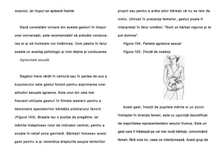 scaunul, iar trupul se apleacă înainte

proprii sau pentru a a ră ta a l t o r b ă rb a ţ i că n u se t e m d e
n i mi c . U ti l i za t î n p re z e n ţ a f e m e i l o r, g e s tu l p o a te fi

Dacă con statăm ori care din ace ste gestu ri în timpul
unei conversaţii, este recomandabil să preluăm conduce -

i n te rp re t a t î n fe l u l următor: "Sunt un bărbat viguros şi te
pot domina".

rea ei şi să încheie m noi în tâ lni rea . Vo m pă stra în fel ul

Figura 104. Femeie agresiva sexual

acesta un avantaj psihologic şi vom deţine şi conducerea.

Figura 103. Ţinută de cowboy

Agresivitate sexuală

Degetul mare vârât în centură sau în partea de sus a
b u zun a rul u i e ste g e stu l fo lo si t pe n tru e xp ri ma re a u ne i
atitudini sexuale agresive. Este unul din cele mai
frecvent u til i za te g e stu ri în fi l me l e w e ste rn pe n tru a
d e mon stra sp e cta to ri lo r bă rb ă ţi a pi sto l a rul u i fa vo ri t

(Figura 10 3 ). Braţele iau o poziţie de pregătire, iar
mâinile îndeplinesc rolul de indi cator cen tral , pen tru a
scoa te în relie f zona g e n i t a l ă . B ă r b a ţ i i f o l o s e s c a c e s t
g e s t p e n t r u a - ş i revendica drepturile asupra teritoriilor

Acest ge st, în so ţi t de pupile le mă ri te si un pi cio r
îndreptat în direcţia femeii, este cu uşurinţă decodificat
de majoritatea reprezentantelor sexului frumos. Este un
gest care îi trădează pe cei mai mulţi bărbaţi, comunicând
femeii, fără voia lor, ceea ce intenţionează. Acest grup de

 
