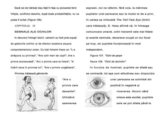 Dacă cei doi bărbaţi stau faţă în faţa cu picioarele ferm

expresii, noi ne referim, fără voie, la mărimea

înfipte, conflictul deschis, după toate probabilităţile, nu va

pupilelor unei persoane sau la modul ei de a privi,

putea fi evitat (Figura 106).

în cartea sa intitulată The Tell-Tale Eye (Ochii

CAPITOLUL IX

care trădează), E. Hess afirmă că, în întreaga

SEMNALE ALE OCHILOR

comunicare umană, ochii transmit cele mai fidele

în decursul întregii istorii, oamenii au fost preţ supaţi

şi exacte semnale, deoarece ocupă un loc focal

d e g e s tu ri l e o ch i l o r şi d e e fe ct u l a ce s to ra a su p ra

pe trup, iar pupilele funcţionează în mod

comportamentului uman. Cu toţii folosim fraze ca: "L-a

independent,

străpu ns cu pri vi rea" , "Are ochi mari de co pil" , Are o

Fi gur a 1 0 7 . "Ochi de şarpe

privire alunecoasă", "Arc o privire care te îmbie", "A

f i s u ra 1 0 8 . "Ochi de dorinilor"

li cărit ceva în pri vi rea lui ", "Are o pri vi re ucigă toa re" ,

î n f u n c ţ i e d e i lum in a t, p upi le le s e dilată sau

Privirea trădează gândurile

se contractă, tot aşa cum atitudinea s a u d i s p o z i ţ i a
" Ar e o

u n e i persoane se schimbă din

pr ivire c are

pozitivă în negativă ş i

deo ache" .

v i c e v e r s a . A t u n c i când

Ut ilizâ nd

cineva este excitat, pupilele

asemen ea

sale se pot dilata până la

 