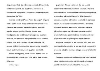 de patru ori faţă de mărimea normală. Dimpotrivă,

pup il el or. F ie car e din c ei do i se ex c it ă

o s t a re n e g a t i v ă, d e supărare, provoacă o

ob ser vâ nd mărim ea pupilelor celuilalt. Potriv it

contractare a pupilelor, c un os cu t ă în d eob şt e prin

unor cer cetări, la vizionarea filmelor pornografice,

denumirea de "ochi

prezentând bărbaţi şi femei în diferite poziţii

mici ca o mărgică" sau "ochi de şarpe" (Figura

sexuale, pupilele bărbaţilor se dilată de aproape

107). Ochii au un marc rol în relaţiile dintre sexe.

trei ori. La vizionarea aceloraşi filme, dilatarea

Femeile se folosesc de farduri pentru a atrage

pupilelor femeilor este chiar mai marc decât a

atenţia asupra ochilor. Dacă o femeie este

bărbaţilor, ceea ce stârneşte oarecare dubii

îndrăgostită de un bărbat, îl priveşte cu pupilele

privind afirmaţia potrivit căreia femeile sunt mai

dilatate, iar bărbatul interpretează acest semnal

puţin stimulate de pornografie decât bărbaţii.

corect, fără a şti, de fapt, ce se întâmplă. De

Pupilele sugarilor şi ale copiilor mici sunt mai

aceea, întâlnirile romantice se petrec de obicei în

mari decât ale adulţilor şi ele se dilată constant în

locuri puţin luminate, unde pupilele se dilată.

prezenţa adulţilor pentru a atrage asupra lor atenţia

Tineri îndrăgostiţi, care se uită adânc unul în
ochii c e lu i l a l t , ur m ăr e s c , f ăr ă s ă- ş i d e a s c am a ,
d i la t ar e a
Limbajul trupului

acestora.
Testarea jucătorilor profesionişti de căni a arătat
că se câştigă mai puţine partide dacă adversarul
poartă ochelari fumurii. Dacă la poker, de

 