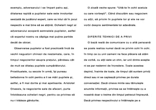 exemplu, adversarului i se împart patru aşi,

O zicală veche spune: "Uită-te în ochii aceluia

dilatarea rapidă a pupilelor sale este involuntar

cu care vorbeşti". Când discutăm sau negociem

sesizată de jucătorul expert, care va intui că în jocul

cu alţii, să priv im în pupilele lor şi ele ne vor

respectiv e mai bine să se abţină. Ochelarii negri ai

vor bi despre sentimentele lor adevărate.

adver sar ului acoper ă semn alele pup ilelor, as tfe l
că expertul nostru va câştiga mai puţine partide

DIFERITE TEHNICI DE A PRIVI

decât de obicei.

O bază reală de comunicare cu o altă persoană

Observarea pupilelor a fost practicată încă de

se poale realiza numai dacă ne privim ochi în ochi.

vechii ne gu st or i ch in ez i de nes t em a te , car e , î n

în timp ce cu unii oameni ne face plăcere să stăm

t im p ul negocierilor asupra preţului, pândeau cât

de vorbă, cu alţii este un chin, iar unii dintre aceştia

de mult se dilatau pupilele cumpărătorului.

ni se par nedemni de încredere. Ţoale acestea

Prostituatele, cu secole în urmă, îşi puneau

depind, înainte de toate, de timpul cât suntem priviţi

belladonna în ochi pentru a li se mări pupilele şi,

direct sau ni se captează privirea pe durata

astfel, a fi mai dorite şi mai apetisante. Aristotel

conversaţiei. Dacă cineva minte sau tăinuieşte

Onassis, la negocierile sale de afaceri, purta

anumite informaţii, privirea sa se întâlneşte cu a

întotdeauna ochelari negri, pentru ca privirea să

noastră doar o treime din timpul petrecut împreună.

nu-i trădeze gândurile.

Dacă privirea respectivului o întâlneşte pe a

 
