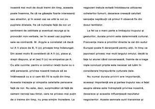 noastră mai mult de două treimi din timp, aceasta

negocieri trebuie evitată întotdeauna utiliza rea

poale însemna, fie că ne găseşte foarte interesanţi

ochelarilor fumurii, deoarece creează celuilalt

sau atractivi, şi în acest caz se uită la noi cu

senzaţia neplăcuţii că primul îl observă fix din

pupilele dilatate, fie că nutreşte faţă de noi un

dosul lentilelor.

sentiment de ostilitate şi eventual recurge şi la

La fel ca o marc parte a limbajului trupului şi

provocări non-verbale, iar în acest caz pupilele

gesturilor, durata privirii este determinată cultural.

sale se contractă. M. Argyle a constatat că dacă

Frecvenţa mare a privirilor directe Ia cei din sudul

lui A îi place de B, îl (o) priveşte timp îndelungat.

Europei poate fi deranjantă pentru alţii, în timp ce

Din acest motiv B consideră că A îl (o), place şi,

japonezii privesc mai mult largului omului, decât la

drept răspuns, şi el (ea) îl (o) va simpatiza pe A.

faţa lui alunei când conver sează, înainte de a trage

Cu alte cuvinte: pentru a construi relaţii bune cu o

nişte concluzii pripite este nece sar să luăm în

altă persoană, privirea noastră trebuie să se

considerare împrejurările culturale dale.

întâlnească cu a ci cam 60-70 la sută din timp.

Nu numai durata privirii are importanţă;

Aceasta trezeşte şi simpatia celeilalte persoane

a c e e a ş i importanţă are şi partea trupului sau a feţei

faţă de noi. Nu este, deci, surprinzător că faţă de

asupra căreia este îndreptată privirea noastră,

oameni nervoşi sau timizi, care ne privesc mai puţin

deoarece şi aceasta influenţează rezultatul

de o treime din timp, nu prea simţim încredere. La

negocierilor. Aceste semnale sunt transmise şi

 