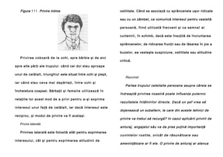 Figura 111. Privire intima

ostilitate. Când se asociază cu sprâncenele uşor ridicate
sau cu un zâmbet, ca comunică interesul pentru cealaltă
persoană, fiind utilizată frecvent şi ca semna! al
curtenirii, în schimb, dacă este însoţită de încruntarea
sprâncenelor, de ridicarea frunţii sau de lăsarea în jos a
buzelor, ea vesteşte suspiciune, ostilitate sau atitudine

P r i v i r e a c o b o a r ă d e l a o chi, sp re bă rbi e şi de aici

critică.

spre alte părţi ale trupului: cân d cei doi stau aproape
un ul de celăla lt, triung hiul este situat între ochi şi piept,
iar când stau ceva mai depărtaţi, între ochi şi
încheietura coapsei. Bărbaţii ş i f e m e i l e u t i l i z e a z ă î n
relaţiil e lor ace st mod de a p r i v i p e n t r u a - ş i e x p r i m a
i n t e r e s u l u n u l f a ţ ă d e c e l ă l a l t , i a r d a că i n te re su l e ste
recip ro c, şi modul de privire va fi acelaşi.
Privire laterală
Privirea laterală este folosită atât pentru exprimarea
i n t e r e su l u i , c â t ş i p e n t r u e x p ri m a r e a a t i t u d i n i i d e

Rezumat
Partea trupului celeilalte persoane asupra căreia se
îndreaptă privirea noastră poate influenţa puternic
rezultatele întâlnirilor directe. Dacă un şef vrea să
dojenească un subaltern, la care din aceste tehnici de
privire va trebui să recurgă? In cazul aplicării privirii de
anturaj, angajatul său va da prea puţină importanţă
cuvintelor rostite, oricât de răsunătoare sau
ameninţătoare ar fi ele. O privire de anturaj ar atenua

 