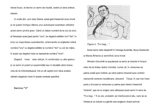 ridicat brusc, el devine un semn de insultă, având un sens ordinar,
obscen.
în unele ţări, cum este Grecia, acest gest înseamnă ceva trivial
şi ne putem închipui dilema unui autostopist australian utilizând
acest semn printre greci. Când un italian numără de la unu la cinci,
el foloseşte acest gest pentru "unu", iar degetul arătător va fi "doi", în
timp ce majoritatea australienilor, americanilor şi englezilor indică
numărul "unu" cu degetul arătător şi numărul "doi" cu cel de mijloc,
în acest caz degetul mare va reprezenta numărul "cinci".
Degetul

mare

este utilizat, în combinaţie cu alte gesturi,

şi ca semn a! puterii şi superiorităţii sau în situaţiile când cineva
vrea să ne îmbrobodească, într-un alt capitol vom relua analiza
utilizării degetului mare în aceste contexte specifice.

Figura 4. "Ţi-o bag... "
Acest semn este răspândit în întreaga Australie, Noua Zeelandă
şi Marea Britanie şi semnifică ceva trivial.
Winston Churchill l-a popularizat ca semn al victoriei în timpul
celui de-al doilea război mondial, numai că, în versiunea sa,
palma arată spre înafară, pe când palma întoarsă spre vorbitor
reprezintă varianta insultătoare, obscenă

Totuşi, în cea mai mare

parte a Europei şi versiunea cu palma spre interior înseamnă
Seninul "V"

'Victorie", aşa că un englez care utilizează acest semn în sens de
"Ţi-o bag..." îl va ului, probabil, pe interlocutorul său, care se va
întreba la ce victorie s-a gândit oare englezul. Acest semnal

 