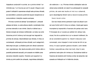 înţepătura conţinută în cuvinte, iar o privire intimă 1 ar

din nefericire — nu. Privirea intimă a bărbaţilor este de

intimida sau 1 ar încurca pe cel în cauză. Singura care

obicei prea evidentă, iar dacă li se adresează lor această

poate fi utilizată în asemenea situaţii este privirea oficială,

privire, de cele mai multe ori nici nu o observă,

ea exercitând o presiune puternică asupra receptorului şi

s p r e dezamăgirea femeii care a recurs la acea privire.

comunicându-i intenţiile noastre serioase.
Privirea numită de bărbaţi "promiţătoare", utilizată

Gestul blocării ochilor
Cei mai iritanţi dintre partenerii noştri de afaceri sunt

adesea de femei, nu este altceva decât o combinaţie între

cei care închid ochii în timp ce vorbesc. Acest gest apare

privirea laterală si cea intimă. Dacă un bărbat sau o

inconştient şi reprezintă o încercare din partea celui care

femeie doreşte să mimeze indiferenţă, va trebui sa evite

ÎI foloseşte de a-l scoate pe celălalt din câmpul său

folosirea privirii intime şi să recurgă mai degrabă la

vizual, fie că s-a plictisit de ci şi i-a devenit indiferent, fie

privirea de anturaj. Dacă bărbatul sau femeia, în timp ce

c ă se c o n s i d e ră su p e r i o r l u i . D a c ă în d e c u r su l u n e i

cochetează, utilizează privirea oficială, sunt categorisi/i,

conversaţii, omul clipeşte în mod normal de 6-8 ori pe

fără drept de apel, ca făcând parte din rândul oamenilor

mi nut, în ca zul ap lică rii gestul ui blo că rii, ochii ră mân

reci, neprietenoşi. Dar dacă aruncăm priviri intime către o

închişi o se cund ă sau chia r mai mul t, timp în ca re

posibilă parteneră sexuală, prin aceasta ne trădăm prea

partenerul este şters din mintea sa. Excluderea totală ar

devreme intenţiile noastre. Femeile sunt experte în a

însemna să menţină ochii închişi şi chiar să adoarmă, dar

trimite şi primi astfel de ocheade, majoritatea bărbaţilor,

aceasta se întâmplă rar în întâlnirile directe.

 