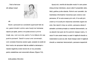 . Totul a fost scos
din câmpul vizual

Ajunşi aici, merită să discutăm modul în care putem
dirija privirea individului, atunci când îi prezentăm cărţi,
hărţi, grafice şi alte obiecte. Potrivit unor cercetări, din
totali ta te a in fo rma ţii lor tran smi se spre cre ierul unei
persoane, 87 la suta sosesc prin ochi, 9 la sută prin

din

urechi şi 4 Ia sulă prin mijlocirea celorlalte organe de

D a c ă o p e r s o a n ă s e con si de ră su p e ri o a ră fa l ă d e

si mţ. Dar dacă în ti mp ce vo rbi m, persoan a că reia îi

n o i , g e s t u l b l o c ă r i i o c h i l o r e s t e î n s o ţ i t d e înclinarea

adresăm cuvintele priveşte un material demonstrativ, ca

capului pe spate, pentru a ne putea arunca o p ri v i r e

va absorbi mai puţin de 9 la sulă din mesajul nostru, în

l u n g ă , sa u , c u m s-a r zi ce , pe n tru "a n e mă su ra di n ca p

cazul în care acest mesaj nu este în legătură directă cu

p u nă la p i ci o a r e " . D a c ă î n c u r su l u n e i c o n v e r s a ţ i i ,

materialele la care se uită. Dacă mesajul este în legătură

v o m consta ta fo losi rea ace stui gest, aceasta ne arată că

directă cu materialul demonstrativ, persoana respectivă

felul nostru de apropiere faţă de celălalt a declanşat o
reacţie negativă şi este nevoie de un nou procedeu
pentru restabilirea unei comunicări eficace (Figura 112).

DIRIJAREA PRIVIRII

 