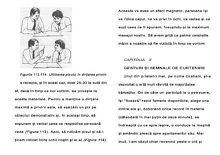 Aceasta va avea un efect magnetic, persoana îşi
va ridica capul, ne v a privi în ochi, va vedea şi va
auzi ceea ce îi spunem, însuşindu-şi la maximum
mesajul nostru. Să avem grijă ca palma celeilalte
mâini a noastre să fie vizibilă în timp ce vorbim.

CAPITOLUL X
GESTURI ŞI SEMNALE DE CURTENIRE

Figurile 113-114. Utilizarea pixului în dirijarea privirii
a recepta, şi în acest caz, doar 25-30 la sută din
el, dacă în timp ce noi vorbim, ea priveşte Ia
aceste materiale. Pentru a menţine o dirijare
maximă a privirii sale, să aşezăm un pix pe
obiectul demonstrativ şi, în acelaşi timp, să
expunem şi verbal ceea ce respectiva persoană
vede (Figura 113). Apoi, să ridicăm pixul şi să-l
ţinem ridicat între ochii noştri şi ai ei (Figura 1 14).

U n u l di n p r i et e n i i m e i, pe n um e G r a h a m , ş i- a
dezvoltat o artă mult râvnită de majoritatea
bărbaţilor. Ori de câte ori participă la o petrecere,
îşi "fixează" rapid femeile disponibile, alege una
dintre ele şi, doborând orice record în materie
(câteodată în mai puţin de zece minute), se
îndreaptă cu ca spre ieşire, o conduce la maşină
şi amândoi pleacă spre apartamentul său. Mai
mult, l-am văzut chiar revenind peste o oră şi

 