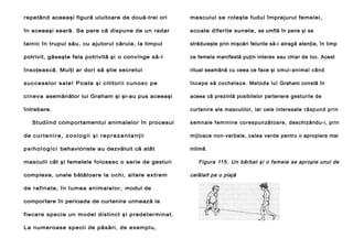 repetând aceeaşi figură uluitoare de două-trei ori

masculul se roteşte fudul împrejurul femelei,

în aceeaşi seară. Se pare că dispune de un radar

scoate diferite sunete, se umflă în pene şi se

tainic în trupul său, cu ajutorul căruia, la timpul

străduieşte prin mişcări felurite să-i atragă atenţia, în timp

potrivit, găseşte fala potrivită şi o convinge să-l

ce femela manifestă puţin interes sau chiar de Ioc. Acest

însoţească. Mulţi ar dori să ştie secretul

ritual seamănă cu ceea ce face şi o mul -a n i ma l câ n d

suc ceselor sale! Poat e şi c ititor ii cu nosc pe

în ce p e să co che te ze . Me tod a l u i Graham constă în

cinev a asemănător lui Graham şi şi-au pus aceeaşi

aceea că prezintă posibilelor partenere gesturile de

întrebare.

curtenire ale masculilor, iar cele interesate r ă sp u n d p ri n

Studiind comportamentul animalelor în procesul

s e mn a l e f e m i n i n e co re s p u n ză t o a re , deschizându-i, prin

de c u r t e n i r e , z o o l o g i i ş i r e p r e z e n t a n ţ i i

mijloace non-verbale, calea verde pentru o apropiere mai

p s i h o l o g i c i behavioriste au dezvăluit că atât

intimă.

masculii cât şi femelele folosesc o serie de gesturi
complexe, unele bătătoare la ochi, altele extrem
de rafinate, în lumea animalelor, modul de
comportare în perioada de curtenire urmează la
fiecare specie un model distinct şi predeterminat.
La numeroase specii de păsări, de exemplu,

Figura 1 15 . Un bărbat şi o femeie se apropie unul de
celălalt pe o plajă

 