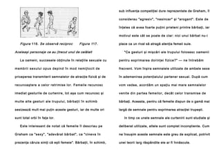 sub influenţa competiţiei dure reprezentate de Graham, îl
considerau "agresiv", "nesincer" şi "arogant". Este de
înţeles că avea foarte puţini prieteni printre bărbaţi, iar
motivul este cât se poale de clar: nici unui bărbat nu-i

Figura 116. Se observă reciproc

Figura 1 17.

Aceleaşi personaje ce au (trecut unul de celălalt
La oameni, succesele obţinute în relaţiile sexuale cu

place ca un rival să atragă atenţia femeii suie.
"Ce gesturi şi mişcări ale trupului folosesc oamenii
p e n tru e xp ri ma rea do ri n ţei fi zi ce ?" — n e în tre b ă m

m e m b ri i s e x u l u i o p u s d e p i n d î n m o d n e m i j l o c i t d e

frecvent. Vom înşira semnalele utilizate de ambele sexe

priceperea transmiterii semnalelor de atracţie fizică şi de

în ademenirea potenţialului partener sexual. După cum

recu noa ştere a celo r retri mise lor. Femeile recuno sc

vom vedea, acordăm un spaţiu mai mare semnalelor

imediat gesturile de curtenire, tot aşa cum recunosc şi

venite di n parte a feme ilor, decâ t celo r tran smise de

mu l te a l te ge stu ri al e tru p ul u i , b ă rba ţi i în schi mb

bărbaţi. Aceasta, pentru că femeile dispun de o gamă mai

sesizează mult mai puţin aceste gesturi, iar de multe ori

largă de semnale pentru exprimarea atracţiei trupeşti.

sunt total orbi în faţa lor.
Este interesant de notat că femeile îl descriau pe

In timp ce unele semnale ale curtenirii sunt studiate şi
deliberat utilizate, altele sunt complet inconştiente. Cum

Gra ham ca "sexy", "ade vărat bărbat", ca "cine va în

ne însuşim aceste semnale este greu de explicat, potrivit

prezenţa căruia simţi că eşti femeie". Bărbaţii, în schimb,

unei teorii larg răspândite ele ar fi înnăscute.

 