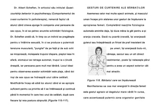 Dr. Albert Scheflen, în articolul său intitulat Quasi-

courtship behavior in psychotherapy (Comportamentul de

GESTURI DE CURTENIRE ALE BĂR BAŢILOR
Asemenea celor mai multe specii animale, şi masculul

cvasi-curtenire în psihoterapie), remarcă faptul că

uman începe prin etalarea unor gesturi de împăunare Ia

atunci când cineva ajunge în compania unei persoane de

a p r o p i e re a f e me i i . C o m p l e t â n d r e a c ţ i i l e f i zi o l o g i c e

sex opus, în el se petrec anumite schimbări fiziologice.

automate amintite deja, îşi duce mâna la gât pentru a-şi

Dr. Scheflen arată că, în timp ce un individ se pregăteşte

aranja cravata. Dacă nu poartă cravată, îşi aranjează

pentru o întâlnire sexuală, în ci se produce o puternică

gulerul sau îndepărtează un firicel de praf inexistent de

tensiune musculară, "pungile" de pe faţă şi de sub ochi

pe umeri, îşi aranjează buto- nii,

se micşorează, moleşeala trupului dispare, pieptul iese în

cămaşa, sacoul sau un alt obiect

afară, stomacul se retrage automat, trupul ia o ţinută

vestimentar, poale îşi netezeşte părul

dreaptă, iar persoana pare mult mai tânără. Locul ideal

pentru a avea un aspect exterior cât

pentru observarea acestor schimbări este plaja, când doi

mai atractiv.

i n şi de se x op u s se în d re ap tă un u l că tre ce lă l al t.
Modificările încep să aibă loc atunci când ei se apropie
suficient pentru ca privirile să li se întâlnească şi continuă
până în momentul în care trec unul de celălalt, după care
fiecare îşi reia postura obişnuită (Figurile 115-117).

Figura 118. Bărbatul care se împăunează
Ma n i fe st a r e a s a ce a ma i energică în direcţia femeii
este gestul agresiv al degetului ma re vâ râ t în cu re a ,
ca re a ccen tu e a ză p u te rn i c zo n a o r g a n e l o r g e n i t a l e

 