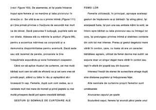 ( v e z i Figura 103). De asemenea, el îşi poate întoarce
trupul spre femeie şi va menţine şi lab a p i c i o r u l u i î n

FEMEI LOR
Fe me i l e u ti l i ze a ză , î n p ri n ci p a l , a p ro a p e a ce l e a şi

d i r e c ţ i a c i . S e uită la ea cu o privire intimă (Figura 111)

gesturi de împăunare ca şi bărbaţii: îşi ating părul, îşi

şi-i ţine prinsă privirea o fracţiune de secundă mai mult

aranjează fusta, îşi pun una sau ambele mâini la sold, se

ca de obicei. Da că pa siun ea îl su bjug ă, pupil ele sale se

întorc spre bărbat cu laba piciorului sau cu întregul lor

vor dil ata. Adesea stă cu mâinile la şolduri (Figura 98),

corp, îşi prelungesc privirea intimă şi stabilesc contacte

pentru a a c c e n t u a m ă r i m e a s a c o r p o r a l ă ş i a

din ochi tot mai intense. Preiau şi gestul degetului mare

d e m o n s t r a di sp on i b il i ta te a p en tru a ve n tu ră . Da că sa de

vârâ t în cord on, ca re , cu to ate că are un ca racte r

sa u stă re ze ma t d e p e re te , p i ci o a rel e l e ţi n e

bărbătesc agresiv, utilizat de femei devine mai subtil: se

în d e pă rta te expunându-şi zona încheieturii coapselor.

expune doar un singur deget mare vârât în cordon sau

Când vor să aplice ritualuri de curtenire, cei mai mulţi
bărbaţi sunt cam tot atât de eficienţi ca şi cel care vrea să
prindă peşti, stând cu bâta în râu şi aşteptând să-i
lovească în cap. Femeile, după cum vom vedea, au o
varietate mult mai mare de momeli şi prind peştele cu mai
multă pricepere decât pot spera vreodată bărbaţii.
GESTURI ŞI SEMNALE DE CURTENIRE ALE

ieşit în afară din poşetă sau din buzunar.
Interesul însoţit de starea de surescitare atrage după
sine dilatarea pupilelor şi îmbujorarea feţei.
Al t e s e mn a l e d e cu r te n i r e p r o p ri i fe me i l o r su n t
următoarele:

Aruncarea capului pe spate
Scuturând capul, femeia îşi aruncă părul peste unul

 