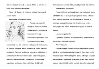 di n u me ri sa u îl aru n că p e spa te . C hi a r şi fe me il e cu

homosexuali, care se străduiesc să pară cât mai feminini.

îndepărtarea picioarelor

părul scurt pot utiliza acest gest.

Figura 119. Gesturi de curtenire utilizate ca reclamă
pentru ţigări

Picioarele femeii se îndepărtează mai mult decât atunci
când bărbatul nu apăruse în preajma ei. Gestul e folosit

Expunerea încheieturii mâinii
Femeia interesată îşi

atât stând în picioare, cât şi în poziţie de şedere, în
c o n t ra st cu g e s tu l p i ci o a r e l o r în to td e a u n a s tr â n s

dezvăluie încetul cu încetul

încrucişate ale femeii defensive din punct de vedere

pielea ne te d ă , ca ti fe l a tă a

sexual.

în ch e ie tu ri i în fa ţa

Legănarea şoldurilor

p a rte ne ru l ui potenţial. Zona

Legănarea şoldurilor în timpul mersului este menită să

încheieturii mâinii este

accentueze regiunea bazinului.

considerată una d i n ce l e ma i e ro ti ce p ă rţ i a l e t ru p u l u i ,

Privire laterala

î n t i mp ce vorbeşte, ea îşi dezvăluie şi palma înaintea

Femeia priveşte bărbatul cu ochii pe jumătate închişi

bărbatului. Pentru o fumătoare, expunerea aţâţătoare a

pâ nă ce ace sta se si zea ză privi rea ci, după care ca îşi

palmelor şi încheie tu rii mâini i este o sarcin ă uşo ară .

întoarce rapid ochii în altă parte. Gestul stârneşte senzaţia

Gestu ril e de dezvăluire a încheieturii şi aruncarea

excitantă de a fi pândit şi de a pândi, şi are efect imediat

capului pe spate sunt frecvent imitate de bărbaţii

asupra majorităţii bărbaţilor normali. Gura întredeschisă,

 