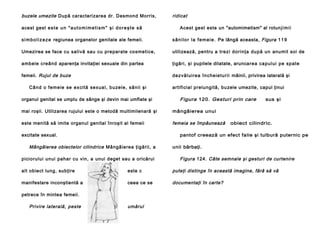 buzele umezite După caracterizarea dr. Desmond Morris,
acest gest e s t e u n " a u t o m i m e t i s m " ş i d o r e ş t e s ă

ridicat
Acest gest este un "automimetism" al rotun j i m i i

s i m b o l i z e z e regiunea organelor genitale ale femeii.

s â n i l o r l a f e m e i e . Pe lângă aceasta, Figura 1 1 9

Umezirea se face cu salivă sau cu preparate cosmetice,

utilizează, pentru a tre zi d o rin ţa du p ă u n anumit soi de

ambele creând aparenţa invitaţiei sexuale din partea

ţigări, şi pupilele dilatate, arunca rea ca p u lu i p e sp a te

femeii. Rujul de buze

d e zvăl u i re a în ch e ie tu ri i mâinii, privirea laterală şi

Câ n d o fe me ie se e xci tă se xu a l , b u ze l e , sâ n ii şi
organul genital se umplu de sânge şi devin mai umflate şi

artificial prelungită, bu zele umezite, capul ţinui

Figura 120. Gesturi prin care

mai roşii. Utilizarea rujului este o metodă multimilenară şi

mângâierea unui

este menită să imite organul genital înroşit al femeii

femeia se împăunează

sus şi

excitate sexual.

obiect cilindric.

pantof creează un efect falie şi tulbură puternic pe

Mângâierea obiectelor cilindrice Mângâierea ţigării, a
piciorului unui pahar cu vin, a unui deget sau a oricărui

unii bărbaţi.

Figura 124. Câte semnale şi gesturi de curtenire

alt obiect lung, subţire

este c

puteţi distinge în această imagine, fără să vă

manifestare inconştientă a

ceea ce se

documentaţi în carte?

petrece în mintea femeii.

Privire laterală, peste

umărul

 