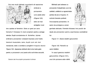 C e i m a i m u l ţ i b ă r b aţ i c o n s i d e r ă c ă a ş e z a r e a

Bărbaţii şed adesea cu

strâ ns ă a

picioarele îndepărtate unul de

picioar elor

celălalt, arătând cu agresivitate

unul peste altul

partea de jos a trupului, în

(Figura 123)

schimb femeile preferă

este cel mai

încrucişarea picioarelor, în

atrăgător mod

semn de protejare a zonei

de a şedea al femeilor. Este un g e s t p e c a r e

genitale delicate. Femeile folosesc trei poz iţii de

f e m e i l e î l folosesc în mod conştient pentru a atrage

b ază ale pici oar el or pentr u ex pr im ar ea cochetăriei

atenţia. După c on st at ar e a dl . S c he f l e n, lipirea

lor.

strânsă a picioarelor creează impresia unei înalte

Figura 121. Gestul etalării genunchilor

tensiuni m us cular e, c ar e, d u p ă c u m a m m a i
menţionat, este o condiţie a p r e g ă t i r i i t r u p u l u i a t u n c i

Figura 123. Aşezarea strânsă când omul este gata
pentru a picioarelor unul peste altul activitate sexuală.

Figura 122. Pantoful ca
semn trădător
în c az ul gest ulu i e ta lării
g enu nc hil or (Figura 121),

Gesturi ale încrucişării picioarelor Ia femei

unul din picioare este vârât

 