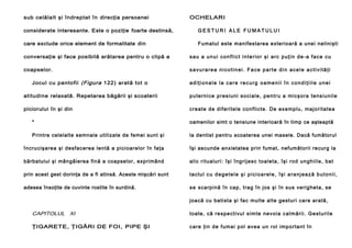 sub celălalt şi îndreptat în direcţia persoanei

OCHELARI

considerate interesante. Este o poziţie foarte destinsă,

GESTURI ALE FUMATULUI

care exclude orice element de formalitate din

Fumatul este manifestarea exterioară a unei nelinişti

conversaţie şi face posibilă arătarea pentru o clipă a

sau a unui conflict interior şi arc puţin de-a face cu

coapselor.

savurarea nicotinei. Face parte din acele activităţi

Jocul cu pantofii (Figura 122) arată tot o

adiţionale la care recurg oamenii în condiţiile unei

atitudine relaxată. Repetarea băgării şi scoaterii

p u te rn i ce p re s i u n i so ci a l e , p e n t ru a mi c şo r a t e n s i u n i l e

piciorului în şi din

cre a te d e d i fe ri te l e co n fli cte . De exe mp lu , maj o ri ta te a

*

oamenilor simt o tensiune interioară în timp ce aşteaptă

Printre celelalte semnale utilizate de femei sunt şi

la dentist pentru scoaterea unei masele. Dacă fumătorul

încru cişare a şi de sfacere a len tă a pici oarelor în fa ţa

îşi ascunde anxietatea prin fumat, nefumătorii recurg la

bărbatului şi mângâierea fină a coapselor, exprimând

alic ri tu al u ri : îşi în g ri j e sc to a le ta , îşi ro d u n gh i il e , ba t

prin acest gest dorinţa de a fi atinsă. Aceste mişcări sunt

ta ctu l c u d e g e t e l e ş i p i c i o a r e l e , î ş i a r a n j e a z ă b u t o n i i ,

adesea însoţite de cuvinte rostite în surdină.

s e sca rpină în cap , tra g în jos şi în su s ve rig heta, se
joa că cu ba ti sta şi fa c mul te alte ge sturi care arată,

CAPITOLUL XI

toa te , că re sp e ct i vu l si m te n e v o i a c a l m ă ri i . Ge st u ri l e

ŢIGARETE, ŢIGĂRI DE FOI, PIPE ŞI

c a re ţi n d e fu ma i p ol ave a u n rol imp o rta n t în

 