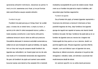 a p re ci e rea a ti tud i ni i i n d i v i d u l u i , d e o a r e c e s e p e t r e c î n

modestă şi acceptabilă din punct de vedere social. Dacă

m o d previzibil, asemenea unui ritual, şi ne pot furniza

vrem ca un fumător de pipă să ia rapid o hotărâre, să-i

dale semnificative asupra acestei atitudini.

ascundem pipa înaintea negocierilor.
Fumătorii de ţigarete

Fumătorii de pipă
Fumătorii de pipă parcurg un întreg ritual: îşi curăţă

Ca şi fumatul din pipă, şi fumatul ţigaretei reprezintă o
încercare de eliminare a tensiunii interioare şi face

pipa, o lovesc de un obiect tare, o umplu cu tutun, o

posibilă tragerea de timp, deşi fumătorul de ţigarete

aprind şi din când în când aranjează tutunul, pufăie —

ajunge de regulă mai repede la luarea unei decizii decât

toate acestea constituind o calc foarte utilă pentru

fumătorul de pipă. De fapt, fumătorul de pipă este şi el un

scăderea tensiunii atunci când se află sub presiune.

fumător de ţigarete care arc nevoie de o tragere mai

Cercetările efectuate în domeniul activităţii comerciale au

îndelungată de timp pentru a lua o decizie, decât i-ar

arătat că cei care fumează din pipă se hotărăsc, de regulă,

permite ţigările sale. Ritualul ţigaretei cuprinde diferite

într-un timp mai lung să cumpere decât fumătorii de

mişcări, cum sunt bătutul uşor al ţigaretei de ceva,

ţigarete sau nefumătorii, iar ritualul pipei are loc de cele

răsucirea ei, bătutul scrumului, aducerea ci la gură şi alte

mai multe ori în momentele tensionate ale negocierilor.

minigesturi, indicând, toate, că individul a acumulat mai

Se parc că fumătorii de pipă sunt oameni care amână

multă tensiune decât de obicei.

bucuros luarea unei decizii şi fac aceasta într-o manieră

U n se m n a l s p e c i f i c n e v a a r ă t a d a că p e r s o a n a

 