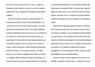 Cu cât mai rapid trimite el fumul în sus, cu atât mai

non-verbale dă de înţeles că i s-au dat cărţi proaste. Dar

încrezător şi mai superior se simte; cu cât mai repede

după aceea, se reazemă liniştit în scaunul său, trage din

suflă fumul în jos, cu atât este mai copleşii de sentimente

ţigară şi trimite fumul în sus! Cei care au parcurs acest

negative.

capitol, ştiu deja că ar fi o prostie din partea celorlalţi

Dacă unui jucă to r de cărţi cu ţiga ra ap rin să i se
înmânează cărţi bune, după toate probabilităţile ci va

jucători să participe la acel tur, deoarece cu siguranţă ar
pierde.

sufla fumul în sus, în schimb cărţile proaste 1 ar putea

Dacă studiem gesturile legale de fumat în condiţiile

determina să trimită fumul în jos. Unii jucători afişează o

unor negocieri comerciale, vom observa că alunei când

expresie indiferentă pe parcursul jocului, ca o metodă de a

se discută cu fumători, în caz, de decizie pozitivă aceştia

nu utiliza nici un fel de semnale ale trupului care i-ar

vor sufla fumul în sus, iar dacă nu doresc să încheie afa -

putea trăda, în timp ce altora le place să joace teatru şi să

cerea vor elimina fumul de ţigară în jos. Dacă spre sfârşi tul

folosească limbajul trupului cu scopul de a induce în

negocierilor fumul e trimis în jos, un agent comercial isteţ

eroare, creând partenerilor o falsă senzaţie de siguranţă.

va atrage din nou atenţia cumpărătorului asupra

Dacă, de exemplu, unui jucător de poker i se împart

avantajelor în caz de cumpărare a mărfii, creându-i astfel

patru aşi, şi ci vrea să-i amăgească pe ceilalţi, va arunca

posibilitatea de a-şi reconsidera decizia.

cu indignare cărţile pe masă (cu faţa în jos, desigur), va
începe să înjure sau îşi încrucişează mâinile şi cu semnale

Cel care scoate fumul de ţigară pe nări este un om
hotărât, încrezător în forţele sale. în acest caz fumul se

 