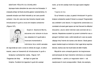 GESTURI FĂCUTE CU OCHELARII

motiv, şi tot din acelaşi motiv îşi suge copilul degetul

Aproape toate obiectele de care omul se foloseşte, îi

marc.

creează prilejul să facă anumite gesturi caracteristice, în

Tragerea de timp

această situaţie sunt fără îndoială şi cei care poartă

Ca şi fumatul cu pipa, şi gestul introducerii în gură a

o chela ri . Una din cele mai de s fo losite mi şcă ri e ste

braţului ochelarilor poate fi folosii cu scopul! Tergiversăm

in trodu ce rea în gu ră a un uia di n bra ţe le o chela ril or

sau amânării unei decizii, în negocierile comerciale s-a

(Figura 127).

constatat că acest gest apare cel mai frecvent la sfârşitul
D u p ă d r . D e s m o n d M o r ri s ,

d i scu ţi i l o r, a tu n ci cân d i n di vi du l e ste so l i ci ta t să i a o

a d u ce r e a u n o r o b i e c t e l a b u z e

decizie. Repetarea scoaterii şi punerii ochelarilor sau a

s a u plasarea lor în gură este o

ştergerii lentilelor este o altă metodă prin care se poate

încercare momentană a

câştiga timp înainte de luarea unei decizii. Dacă gestul

i n d i v i d u l u i d e a r e t r ă i senzaţia

apare imediat după ce individul a fost rugat să-şi exprime

de siguranţă pe care o avea la vârsta de sugar, la sânul
mamei, c e e a c e în se a mn ă că i n t r o d u c e r e a î n g u r ă a
braţului ochelarilor este, Figura 127.

Tragerea de timp

de fapt un gest de

liniştire. Fumătorii ţin ţigareta în gură din acelaşi

decizia, tactica cea mai bună este să stăm liniştiţi.
Mi ş că ri l e ca r e u r me a ză g e st u l u i d e t e rg i ve rs a re
se mn al i zea ză d e fa p t in te n ţi il e i n di vi du l u i şi cree a ză
p o si b i li ta te a — pe n tru u n n e go ci a to r a te n t — să
reacţioneze în mod corespunzător. Dacă, de exemplu,

 